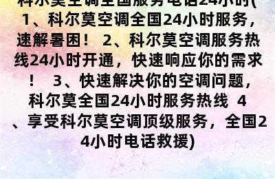 科尔莫空调全国服务电话24小时(1、科尔莫空调全国24小时服务，速解暑困！ 2、科尔莫空调服务热线24小时开通，快速响应你的需求！  3、快速解决你的空调问题，科尔莫全国24小时服务热线  4、享受科尔莫空调顶级服务，全国24小时电话救援)